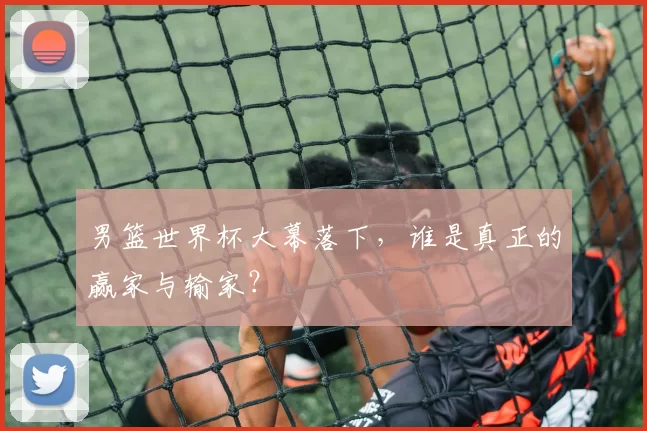 男篮世界杯大幕落下，谁是真正的赢家与输家？