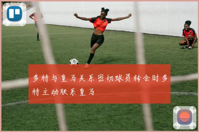 多特与皇马关系密切球员转会时多特主动联系皇马