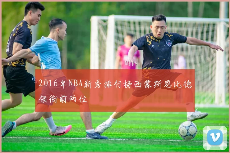 2016年NBA新秀排行榜西蒙斯恩比德领衔前两位