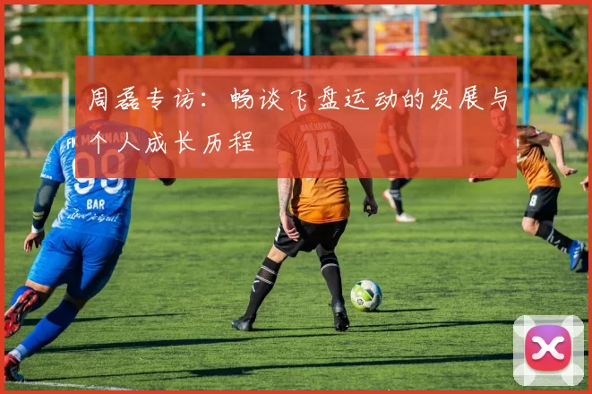 周磊专访：畅谈飞盘运动的发展与个人成长历程