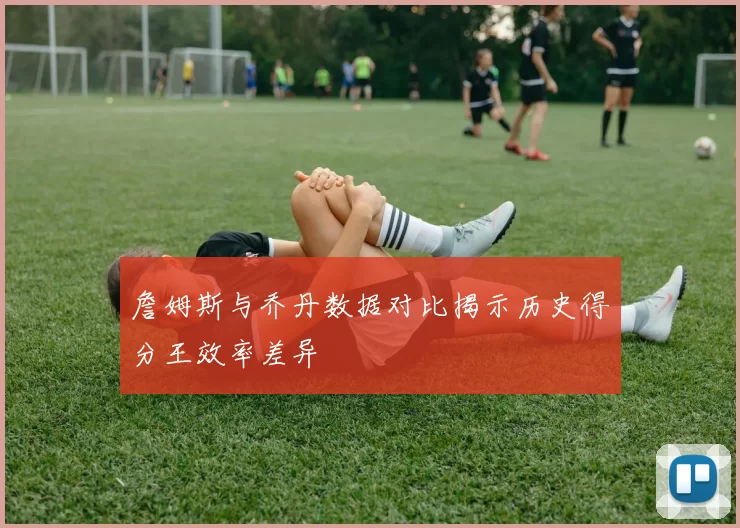 詹姆斯与乔丹数据对比揭示历史得分王效率差异