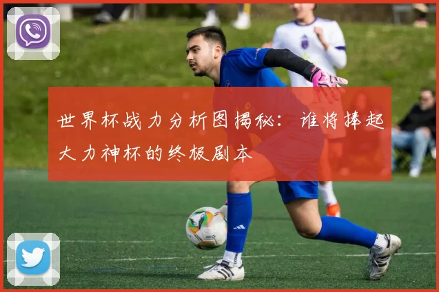 世界杯战力分析图揭秘：谁将捧起大力神杯的终极剧本