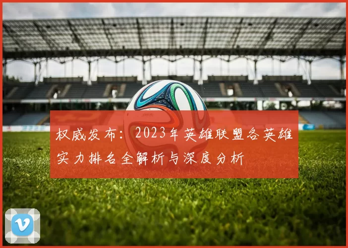 权威发布：2023年英雄联盟各英雄实力排名全解析与深度分析
