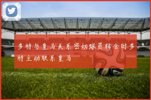 多特与皇马关系密切球员转会时多特主动联系皇马