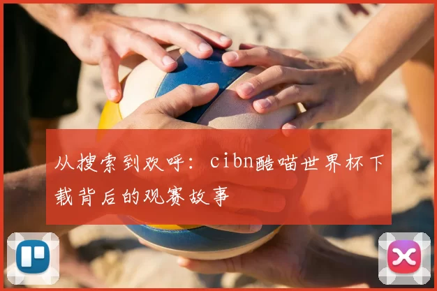从搜索到欢呼：cibn酷喵世界杯下载背后的观赛故事