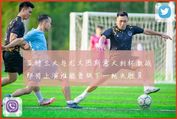 亚特兰大与尤文图斯意大利杯激战即将上演谁能晋级下一轮决胜负