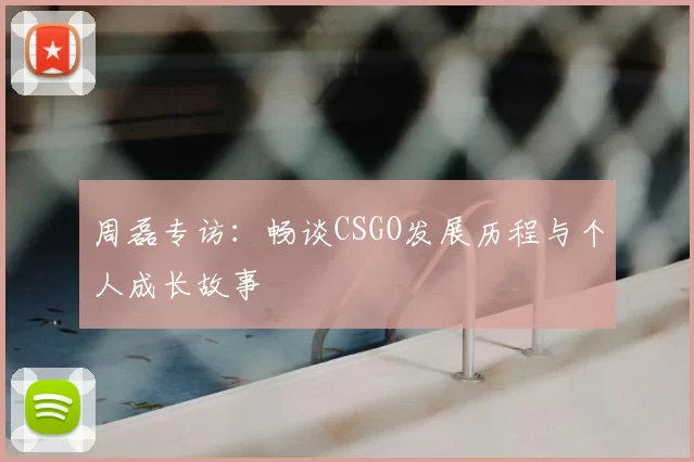 周磊专访：畅谈CSGO发展历程与个人成长故事