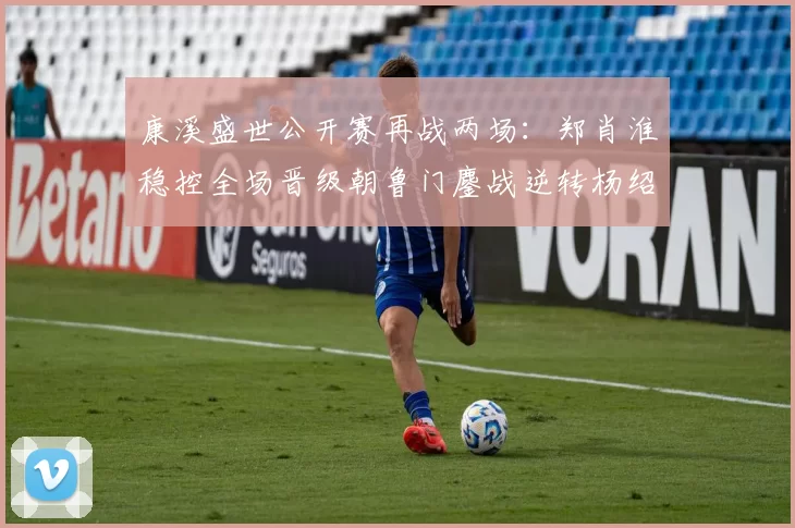 康溪盛世公开赛再战两场：郑肖淮稳控全场晋级朝鲁门鏖战逆转杨绍杰