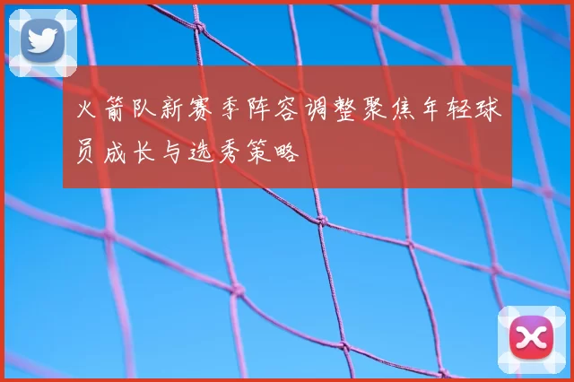 火箭队新赛季阵容调整聚焦年轻球员成长与选秀策略