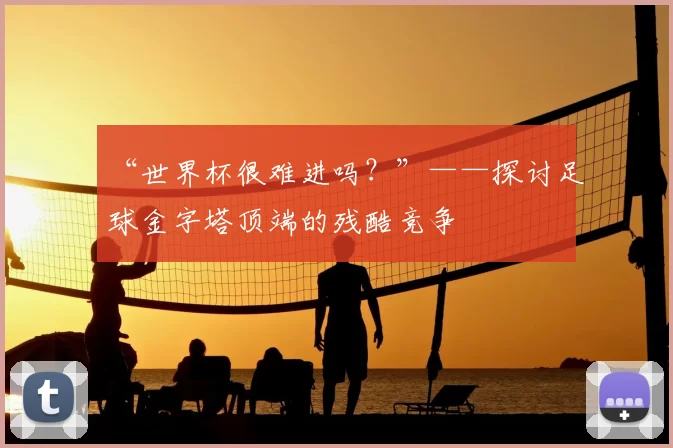 “世界杯很难进吗?”——探讨足球金字塔顶端的残酷竞争
