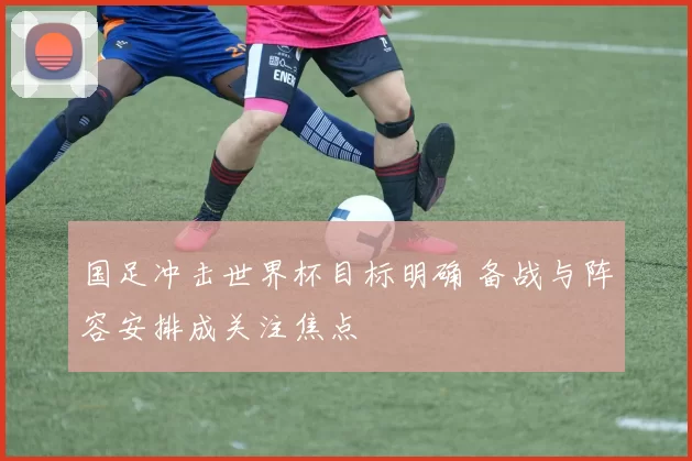 国足冲击世界杯目标明确 备战与阵容安排成关注焦点