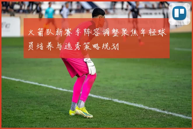 火箭队新赛季阵容调整聚焦年轻球员培养与选秀策略规划