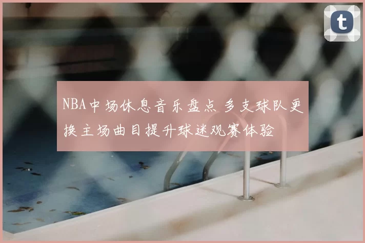 NBA中场休息音乐盘点 多支球队更换主场曲目提升球迷观赛体验