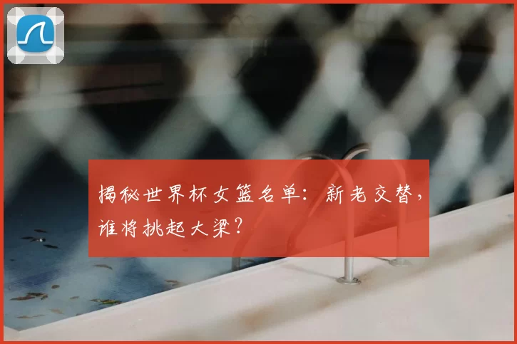 揭秘世界杯女篮名单：新老交替，谁将挑起大梁？