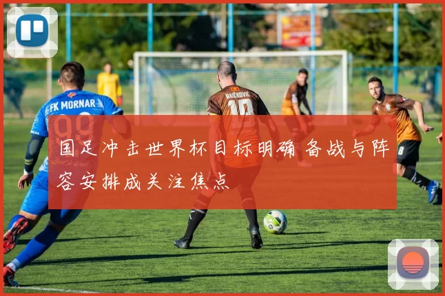 国足冲击世界杯目标明确 备战与阵容安排成关注焦点