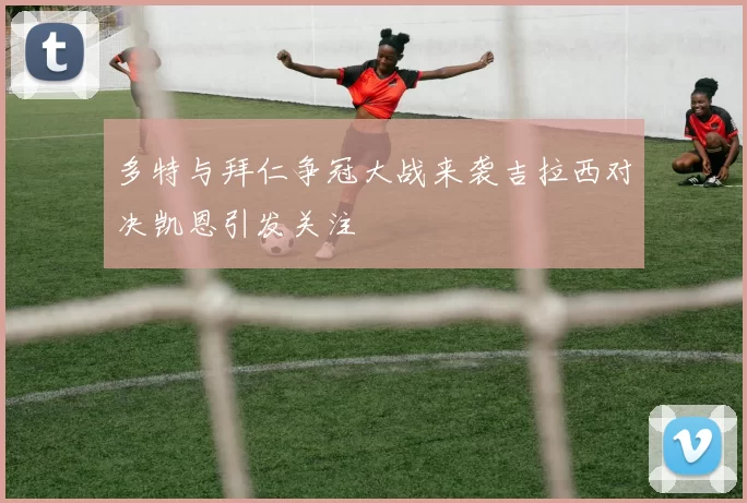 多特与拜仁争冠大战来袭吉拉西对决凯恩引发关注