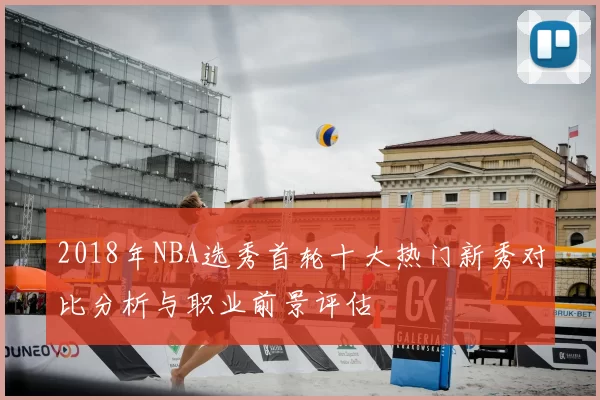 2018年NBA选秀首轮十大热门新秀对比分析与职业前景评估