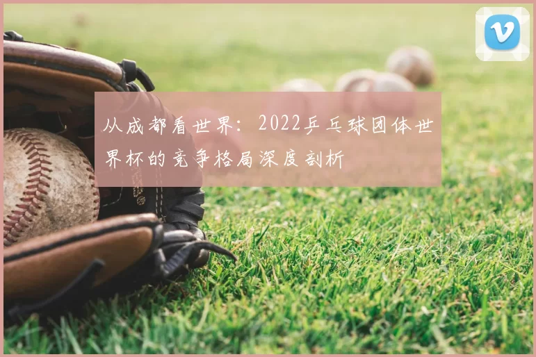 从成都看世界：2022乒乓球团体世界杯的竞争格局深度剖析
