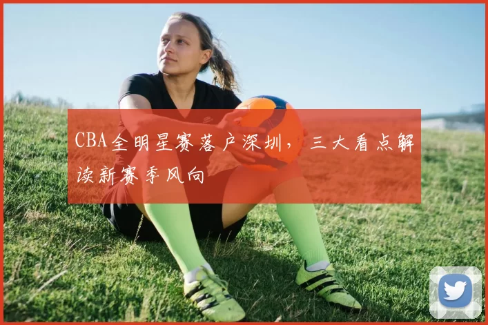 CBA全明星赛落户深圳，三大看点解读新赛季风向