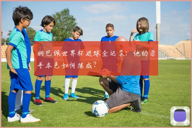 姆巴佩世界杯进球全记录：他的杀手本色如何炼成？