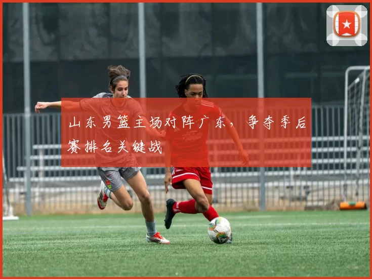 山东男篮主场对阵广东,争夺季后赛排名关键战