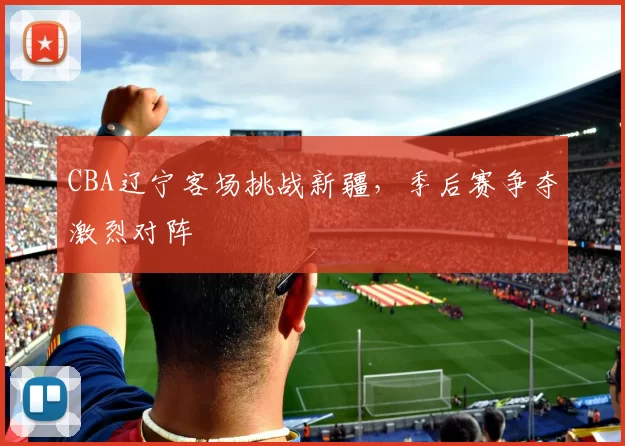 CBA辽宁客场挑战新疆，季后赛争夺激烈对阵