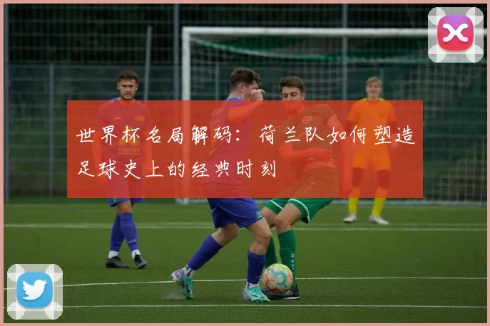 世界杯名局解码：荷兰队如何塑造足球史上的经典时刻
