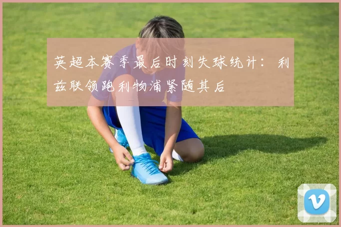 英超本赛季最后时刻失球统计：利兹联领跑利物浦紧随其后
