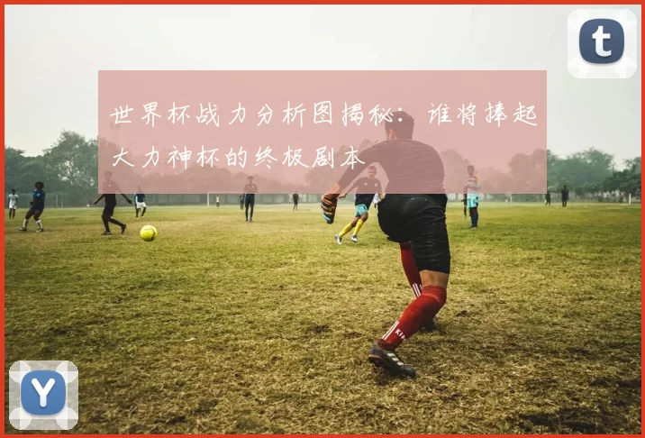 世界杯战力分析图揭秘：谁将捧起大力神杯的终极剧本