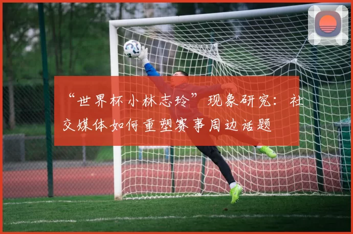 “世界杯小林志玲”现象研究：社交媒体如何重塑赛事周边话题