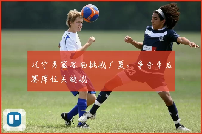 辽宁男篮客场挑战广夏，争夺季后赛席位关键战