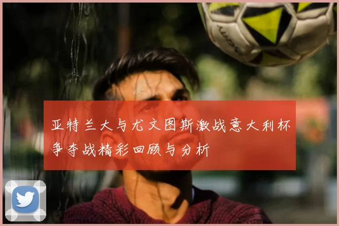 亚特兰大与尤文图斯激战意大利杯争夺战精彩回顾与分析
