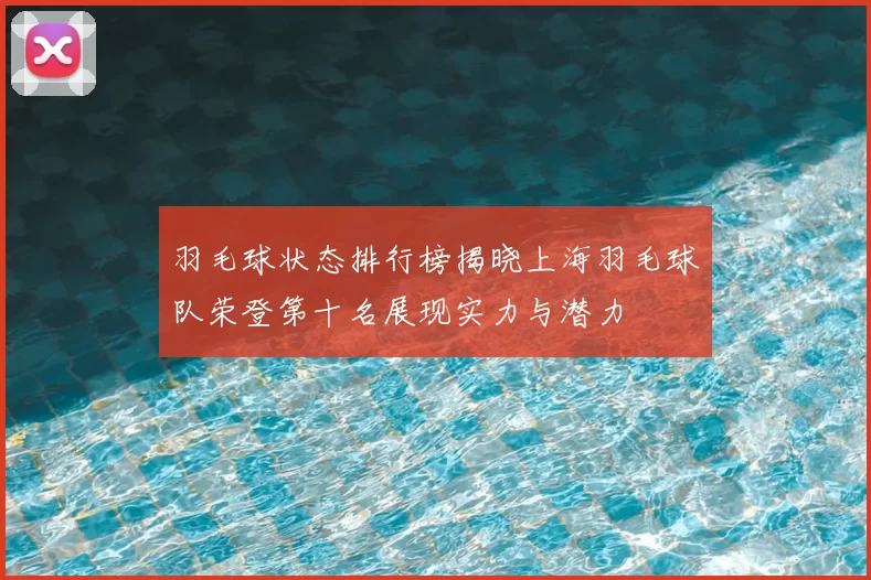 羽毛球状态排行榜揭晓上海羽毛球队荣登第十名展现实力与潜力