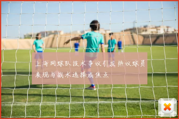 上海网球队技术争议引发热议球员表现与战术选择成焦点