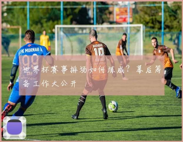 世界杯赛事排场如何炼成？幕后筹备工作大公开