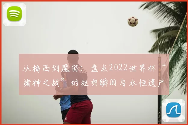 从梅西到魔笛：盘点2022世界杯“诸神之战”的经典瞬间与永恒遗产