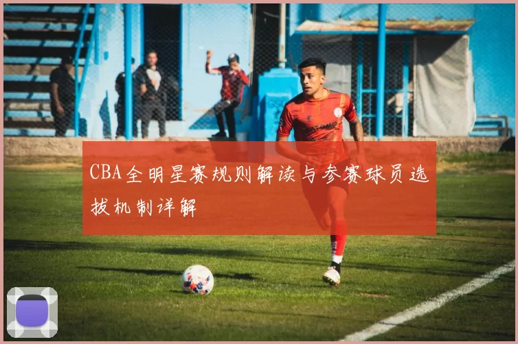 CBA全明星赛规则解读与参赛球员选拔机制详解