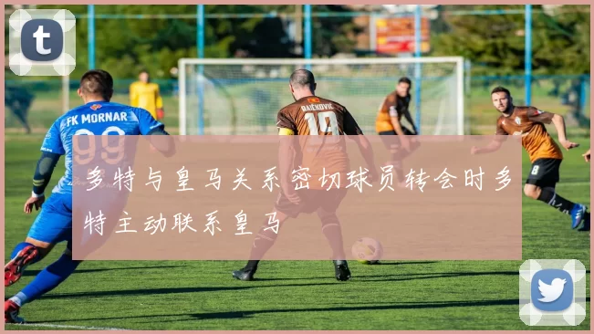 多特与皇马关系密切球员转会时多特主动联系皇马