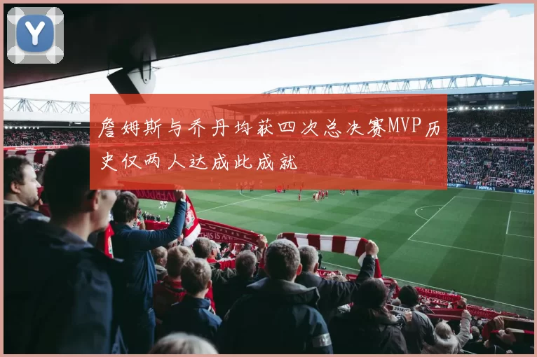 詹姆斯与乔丹均获四次总决赛MVP历史仅两人达成此成就