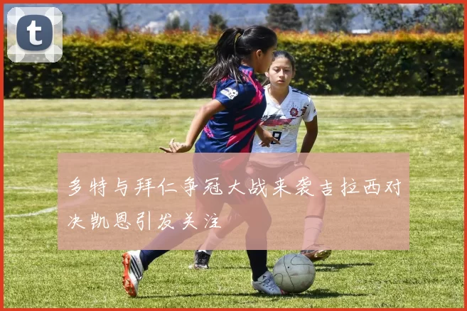 多特与拜仁争冠大战来袭吉拉西对决凯恩引发关注