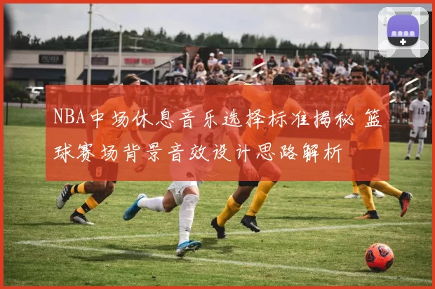 NBA中场休息音乐选择标准揭秘 篮球赛场背景音效设计思路解析