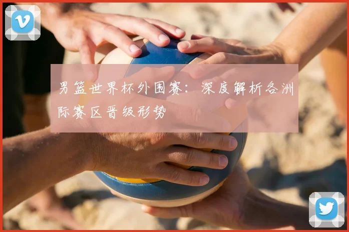 男篮世界杯外围赛：深度解析各洲际赛区晋级形势