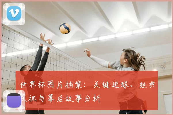 世界杯图片档案：关键进球、经典庆祝与幕后故事分析