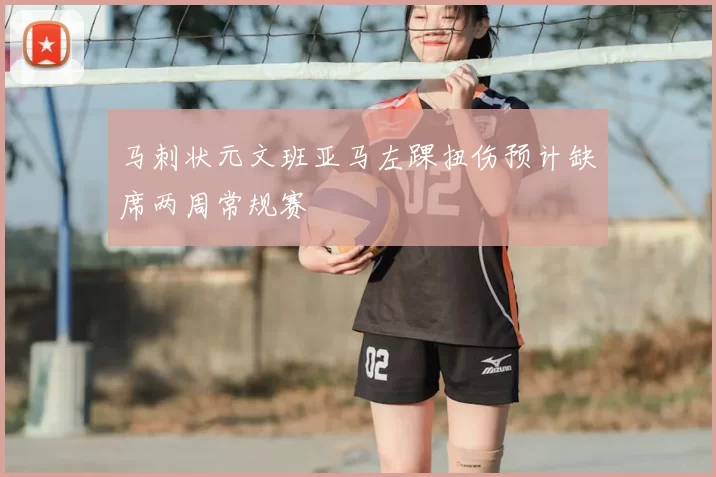 马刺状元文班亚马左踝扭伤预计缺席两周常规赛