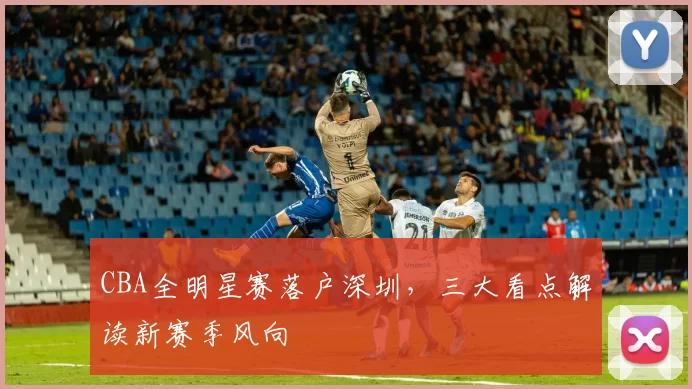 CBA全明星赛落户深圳,三大看点解读新赛季风向