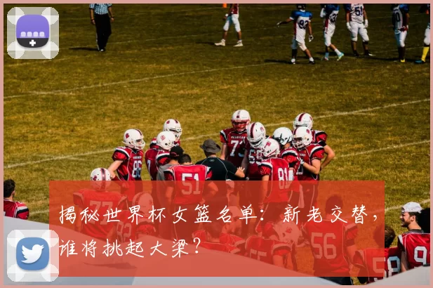 揭秘世界杯女篮名单：新老交替，谁将挑起大梁？