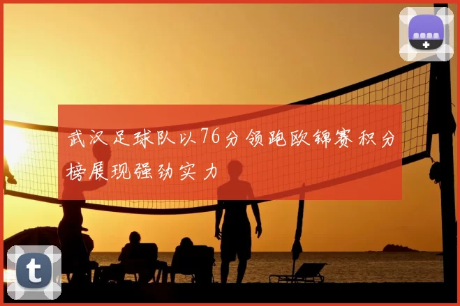 武汉足球队以76分领跑欧锦赛积分榜展现强劲实力