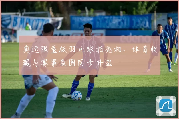 奥运限量版羽毛球拍亮相，体育收藏与赛事氛围同步升温