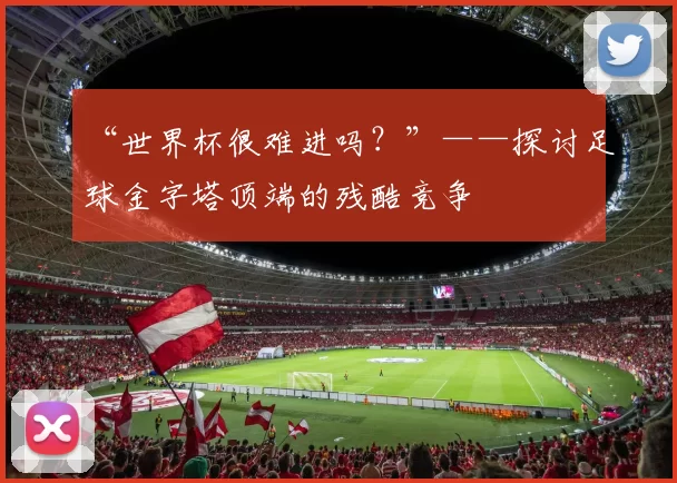 “世界杯很难进吗?”——探讨足球金字塔顶端的残酷竞争