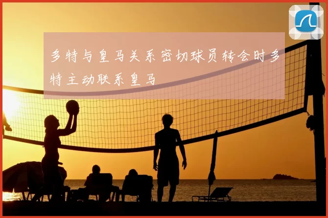 多特与皇马关系密切球员转会时多特主动联系皇马